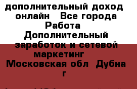 дополнительный доход  онлайн - Все города Работа » Дополнительный заработок и сетевой маркетинг   . Московская обл.,Дубна г.